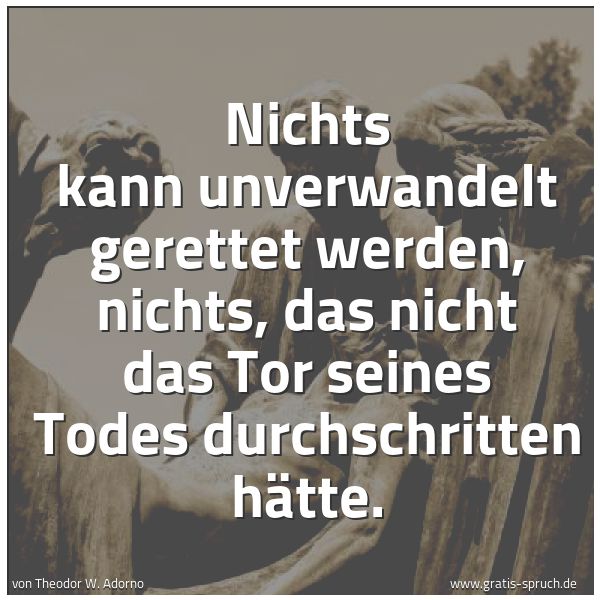 Quadratisches Spruchbild: Nichts kann unverwandelt gerettet werden, nichts, das nicht das Tor seines Todes durchschr …